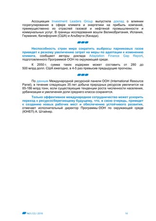 №3 (12) / 2016 14
Ассоциация Investment Leaders Group выпустила доклад о влиянии
госрегулирования в сфере климата и энергетики на прибыль компаний,
преимущественно из отраслей газовой и нефтяной промышленности и
коммунальных услуг. В границы исследования вошли Великобритания, Испания,
Германия, Калифорния (США) и Альберта (Канада).
Неспособность стран мира сократить выбросы парниковых газов
приведет к резкому увеличению затрат на меры по адаптации к изменению
климата, сообщают авторы доклада Adaptation Finance Gap Report,
подготовленного Программой ООН по окружающей среде.
К 2050 г. сумма таких издержек может составить от 280 до
500 млрд долл. США ежегодно, в 4-5 раз превысив предыдущие прогнозы.
По данным Международной ресурсной панели ООН (International Resource
Panel), в течение следующих 35 лет добыча природных ресурсов увеличится на
85-186 млрд тонн, если существующие тенденции роста численности населения,
урбанизации и увеличения доли среднего класса сохранятся.
Только эффективное международное сотрудничество может ускорить
переход к ресурсосберегающему будущему, что, в свою очередь, приведет
к созданию новых рабочих мест и обеспечению устойчивого развития,
отмечает исполнительный директор Программы ООН по окружающей среде
(ЮНЕП) А. Штайнер.
 