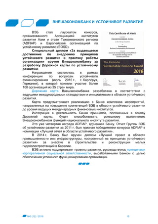 №3 (12) / 2016 15
ВНЕШЭКОНОМБАНК И УСТОЙЧИВОЕ РАЗВИТИЕ
ВЭБ стал лауреатом конкурса,
организованного Ассоциацией институтов
развития Азии и стран Тихоокеанского региона
(ADFIAP) и Европейской организацией по
устойчивому развитию (EOSD).
Специальный диплом «За выдающееся
достижение по внедрению принципов
устойчивого развития в практику работы
организации» вручен Внешэкономбанку за
разработку Дорожной карты по устойчивому
развитию.
Награждение состоялось в рамках
конференции по вопросам устойчивого
финансирования (июль 2016 г., г. Карлсруэ,
Германия), в которой приняли участие более
100 организаций из 35 стран мира.
Дорожная карта Внешэкономбанка разработана в соответствии с
ведущими международными стандартами и инициативами в области устойчивого
развития.
Карта предусматривает реализацию в Банке комплекса мероприятий,
направленных на повышение компетенций ВЭБ в области устойчивого развития
до уровня ведущих международных финансовых институтов.
Интеграция в деятельность Банка принципов, положенных в основу
Дорожной карты, будет способствовать успешному выполнению
Внешэкономбанком функций национального института развития.
Это уже четвертая награда ADFIAP, врученная Банку. Отчет Группы ВЭБ
об устойчивом развитии за 2011 г. был признан победителем конкурса ADFIAP в
номинации «Лучший отчет в области устойчивого развития».
В 2014 г. Банку был вручен диплом «Лучший проект в области
промышленности или инфраструктуры, построенный на принципах устойчивого
развития» за участие в строительстве и реконструкции малых
гидроэлектростанций в Карелии.
ВЭБ активно поддерживает проекты развития, руководствуясь принципами
корпоративной социальной ответственности, выработанными Банком с целью
обеспечения успешного функционирования организации.
 