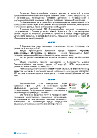 №3 (12) / 2016 16
Делегация Внешэкономбанка приняла участие в четвертой встрече
руководителей финансовых институтов развития стран «Группы двадцати» (D20)
и конференции, посвященной вопросам движения к инновационной и
инклюзивной мировой экономике (г. Пекин, Китайская Народная Республика).
Особое внимание на встрече было уделено вопросам, посвященным роли
долгосрочных инвестиций в построении инновационной экономики, обеспечения
инклюзивного роста, а также снижению уровня бедности.
В рамках мероприятий D20 Внешэкономбанк подписал соглашения о
сотрудничестве с Банком развития Южной Африки и Экспортно-импортным
банком Индии по вопросам реализации проектов в сфере инфраструктуры,
устойчивого развития, энергоэффективности, поддержки экспорта, а также об
обмене опытом и информацией.
В Красноярском крае открылось производство пеллет, созданное при
финансовой поддержке ВЭБ.
Запуск производства топливных гранул позволит улучшить
экологическую обстановку в регионе – новое производство будет
перерабатывать около 200 тыс. кубометров сырья (опилок) в год.
Рассматривается возможность экспорта топливных гранул на европейский
рынок.
Общая стоимость проекта оценивается в 5,4 млрд руб., участие
Внешэкономбанка составляет около 4,3 млрд руб. ВЭБ осуществляет
финансирование данного проекта с 2012 г.
Реализация данного проекта способствует социально-экономическому
развитию региона. В настоящее время численность сотрудников составляет
178 человек, в рамках проекта планируется создание около 250 новых рабочих
мест.
Внешэкономбанк стал победителем акции
«Зеленый офис – 2016» в номинации «Самая
эффективная система управления отходами»,
организованной Департаментом природопользования и
охраны окружающей среды г. Москвы.
Это признание свидетельствует о приверженности
принципам экологического управления организацией,
направленных на максимальное снижение негативного
воздействия на окружающую среду посредством
рационального использования и экономии ресурсов.
 