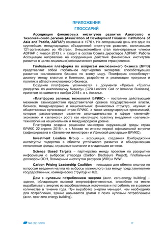 №3 (12) / 2016 17
ПРИЛОЖЕНИЯ
ГЛОССАРИЙ
Ассоциация финансовых институтов развития Азиатского и
Тихоокеанского региона (Association of Development Financial Institutions of
Asia and Pacific, ADFIAP) основана в 1976 г. На сегодняшний день это одно из
крупнейших международных объединений институтов развития, включающее
121 организацию из 45 стран. Внешэкономбанк стал полноправным членом
ADFIAP с января 2013 г. и входит в состав Совета директоров ADFIAP. Работа
Ассоциации направлена на координацию действий финансовых институтов
развития в целях социально-экономического развития стран региона.
Глобальная платформа по вопросам инклюзивного бизнеса (GPIB)
представляет собой глобальное партнерство экспертов, способствующих
развитию инклюзивного бизнеса по всему миру. Платформа способствует
диалогу между властью и бизнесом, разработке и реализации программ и
политик в области инклюзивного бизнеса.
Создание платформы упоминается в документе «Призыв «Группы
двадцати» по инклюзивному бизнесу» (G20 Leaders’ Call on Inclusive Business),
принятом на саммите в ноябре 2015 г. в г. Анталье.
«Платформа зеленых технологий БРИКС»  постоянно действующий
механизм взаимодействия представителей органов государственной власти,
бизнеса, международных и национальных финансовых структур, научных и
общественных организаций стран БРИКС, а также международных организаций,
которые рассматривают развитие законодательства в сфере «зеленой»
экономики и «зеленого» роста как наилучшую практику внедрения «зеленых»
технологий на национальном и международном уровне.
Платформа создана решением министров окружающей среды стран
БРИКС 22 апреля 2015 г. в г. Москве по итогам первой официальной встречи
(зафиксирована в «Заявлении министров» и Уфимской декларации БРИКС).
Investment Leaders Group  ассоциация, созданная Кэмбриджским
институтом лидерства в области устойчивого развития и объединяющая
пенсионные фонды, страховые компании и владельцев активов.
Science Based Targets  партнерство между проектом по раскрытию
информации о выбросах углерода (Carbon Disclosure Project), Глобальным
договором ООН, Всемирным институтом ресурсов (WRI) и WWF.
Carbon Pricing Leadership Coalition  площадка для обмена опытом по
вопросам введения налога на выбросы углекислого газа между представителями
государственных, коммерческих структур и НКО.
Дом с нулевым потреблением энергии (англ. zero-energy building) 
здание, обладающее высокой энергоэффективностью, способное на месте
вырабатывать энергию из возобновляемых источников и потреблять ее в равном
количестве в течение года. При выработке энергии меньшей, чем необходимо
для потребления, здание называется домом с почти нулевым потреблением
(англ. near zero-energy building).
 