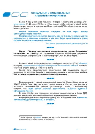 №3 (12) / 2016 2
ГЛОБАЛЬНЫЕ И НАЦИОНАЛЬНЫЕ
«ЗЕЛЕНЫЕ» ИНИЦИАТИВЫ
Более 1 200 участников Саммита лидеров Глобального договора ООН
встретились1
21-23 июня 2016 г. в г. Нью-Йорке, чтобы обсудить, какой вклад
бизнес может внести в реализацию Повесткой дня ООН в области развития на
период до 2030 г.
Многие компании начинают смотреть на мир через призму
Целей устойчивого развития.
Предприниматели стремятся оценить, как их бизнес, товары и услуги
соотносятся с реалиями планеты и как они будут удовлетворять спрос
сегодня и в долгосрочной перспективе.
Лиз Кинго, Исполнительный директор ГД ООН
Более 170 стран подтвердили приверженность целям Парижского
соглашения по климату на церемонии открытия подписания документа,
состоявшегося 22 апреля 2016 г. в штаб-квартире ООН в г. Нью-Йорке.
В рамках китайского председательства «Группа двадцати» (G20) объявила
о запуске Глобальной платформы по вопросам инклюзивного бизнеса (GPIB) на
встрече 6 апреля 2016 г. в г. Нанкине (КНР).
Кроме того, представители стран-членов G20 поддержали проект
заявления по вопросам борьбы с изменением климата и направления работы
G20 по реализации Парижского соглашения по климату.
Вице-президент, главный операционный директор Нового банка развития
БРИКС (NDB) Сянь Чжу во время своего визита в Россию для участия в
Восточном экономическом форуме (2-3 сентября 2016 г., г. Владивосток),
отметил, что NDB сейчас изучает возможность выпуска рублевых
облигаций в России.
В июле 2016 г. при поддержке китайского правительства в Китае NDB
впервые эмитировал «зеленые» облигации, номинированные в юанях.
Вице-президент банка выразил надежду, что в будущем такие «зеленые»
облигации будут эмитированы и в России.
1
Чтобы перейти по ссылке, нажмите на нее; чтобы вернуться, используйте сочетание
клавиш «alt» и «←» (для ссылок по документу).
 