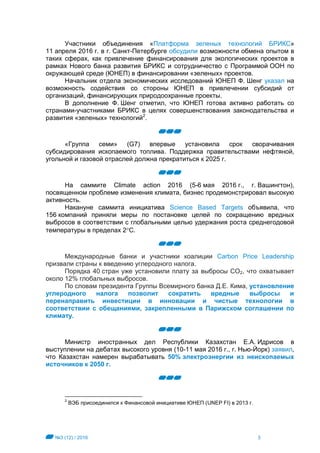 №3 (12) / 2016 3
Участники объединения «Платформа зеленых технологий БРИКС»
11 апреля 2016 г. в г. Санкт-Петербурге обсудили возможности обмена опытом в
таких сферах, как привлечение финансирования для экологических проектов в
рамках Нового банка развития БРИКС и сотрудничество с Программой ООН по
окружающей среде (ЮНЕП) в финансировании «зеленых» проектов.
Начальник отдела экономических исследований ЮНЕП Ф. Шенг указал на
возможность содействия со стороны ЮНЕП в привлечении субсидий от
организаций, финансирующих природоохранные проекты.
В дополнение Ф. Шенг отметил, что ЮНЕП готова активно работать со
странами-участниками БРИКС в целях совершенствования законодательства и
развития «зеленых» технологий2
.
«Группа семи» (G7) впервые установила срок сворачивания
субсидирования ископаемого топлива. Поддержка правительствами нефтяной,
угольной и газовой отраслей должна прекратиться к 2025 г.
На саммите Climate action 2016 (5-6 мая 2016 г., г. Вашингтон),
посвященном проблеме изменения климата, бизнес продемонстрировал высокую
активность.
Накануне саммита инициатива Science Based Targets объявила, что
156 компаний приняли меры по постановке целей по сокращению вредных
выбросов в соответствии с глобальными целью удержания роста среднегодовой
температуры в пределах 2С.
Международные банки и участники коалиции Carbon Price Leadership
призвали страны к введению углеродного налога.
Порядка 40 стран уже установили плату за выбросы CO2, что охватывает
около 12% глобальных выбросов.
По словам президента Группы Всемирного банка Д.Е. Кима, установление
углеродного налога позволит сократить вредные выбросы и
перенаправить инвестиции в инновации и чистые технологии в
соответствии с обещаниями, закрепленными в Парижском соглашении по
климату.
Министр иностранных дел Республики Казахстан Е.А. Идрисов в
выступлении на дебатах высокого уровня (10-11 мая 2016 г., г. Нью-Йорк) заявил,
что Казахстан намерен вырабатывать 50% электроэнергии из неископаемых
источников к 2050 г.
2
ВЭБ присоединился к Финансовой инициативе ЮНЕП (UNEP FI) в 2013 г.
 