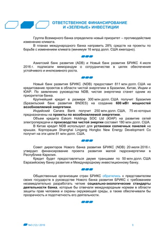 №3 (12) / 2016 5
ОТВЕТСТВЕННОЕ ФИНАНСИРОВАНИЕ
И «ЗЕЛЕНЫЕ» ИНВЕСТИЦИИ
Группа Всемирного банка определила новый приоритет – противодействие
изменению климата.
В планах международного банка направить 28% средств на проекты по
борьбе с изменением климата (минимум 16 млрд долл. США ежегодно).
Азиатский банк развития (ADB) и Новый банк развития БРИКС 4 июля
2016 г. подписали меморандум о сотрудничестве в целях обеспечения
устойчивого и инклюзивного роста.
Новый банк развития БРИКС (NDB) предоставит 811 млн долл. США на
кредитование проектов в области чистой энергетики в Бразилии, Китае, Индии и
ЮАР. По заявлению руководства NDB, чистая энергетика станет одним из
приоритетов банка.
Крупнейший кредит в размере 300 млн долл. США получит Бразилия
(Бразильский банк развития BNDES) на создание 600 мВт мощностей
возобновляемой энергетики.
Индийский Canara Bank получит 250 млн долл. США, 75 из которых
предназначены на проекты по возобновляемой энергетике.
Объем кредита Eskom Holdings SOC Ltd (ЮАР) на развитие сетей
электропередачи и производства чистой энергии составит 180 млн долл. США.
В Китае кредит NDB используют для установки солнечных панелей на
крышах. Корпорация Shanghai Lingang Hongbo New Energy Development Co
получит на эти цели 81 млн долл. США.
Совет директоров Нового банка развития БРИКС (NDB) 20 июля 2016 г.
утвердил финансирование проекта развития малой гидроэнергетики в
Республике Карелия.
Кредит будет предоставляться двумя траншами по 50 млн долл. США
Евразийскому банку развития и Международному инвестиционному банку.
Общественные организации стран БРИКС обратились к представителям
своих государств в руководстве Нового банка развития БРИКС с требованием
незамедлительно разработать четкие социально-экологические стандарты
деятельности банка, которые бы отвечали международным нормам в области
защиты прав человека и охраны окружающей среды, а также обеспечивали бы
прозрачность и подотчетность его деятельности.
 