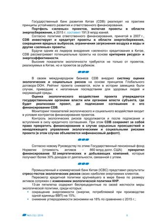 №3 (12) / 2016 6
Государственный банк развития Китая (CDB) реализует на практике
принципы устойчивого развития и ответственного финансирования.
Портфель «зеленых» проектов, включая проекты в области
энергосбережения, в 2015 г. составил 191,9 млрд юаней.
Согласно политике ответственного финансирования, принятой в 2007 г.,
CDB инвестирует и кредитует проекты в области энергосбережения,
сокращения вредных выбросов, ограничения загрязнения воздуха и воды и
другие «зеленые» проекты.
Будучи одним из лидеров внедрения «зеленого» кредитования в Китае,
CDB рассматривает потенциальные проекты на основе критериев ресурсо- и
энергоэффективности.
Высокие показатели экологичности требуются не только от проектов,
реализуемых в Китае, но и проектов за рубежом.
В своем международном бизнесе CDB внедрил систему оценки
экологических и социальных рисков на основе принципов Глобального
договора ООН. Рейтинг проекта снижается, если в истории заемщика были
случаи, приведшие к негативным последствиям для здоровья людей и
окружающей среды.
Оценка экологического воздействия проекта утверждается
государственными органами власти или органами власти субъекта, где
будет реализован проект, до подписания соглашения о его
финансировании CDB.
Мониторинг показателей экологического и социального воздействия входит
в условия контрактов финансирования проектов.
Контроль экологических рисков продолжается и после подписания и
вступления в силу кредитного соглашения. При этом CDB сохраняет за собой
право прекратить финансирование в случае серьезных происшествий и
ненадлежащего управления экологическими и социальными рисками
проекта (в этом случае объявляется нефинансовый дефолт).
Согласно новому Руководству по этике Государственный пенсионный фонд
Норвегии (стоимость активов  860 млрд долл. США) прекратил
финансирование 52 энергетических и добывающих компаний, которые
получают более 30% доходов от деятельности, связанной с углем.
Промышленный и коммерческий банк Китая (ICBC) представил результаты
стресс-тестов экологических рисков своих наиболее энергоемких клиентов.
Пересмотр кредитной политики крупнейшего в мире банка по размеру
активов сопряжен с изменением экологической политики КНР.
13-ая пятилетка содержит беспрецедентные по своей жесткости меры
экологической политики, среди которых:
 сокращение энергоемкости (энергии, потребляемой при производстве
одной единицы ВВП) на 15%;
 снижение углеродоемкости экономики на 18% по сравнению с 2015 г.;
 