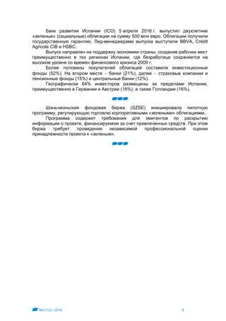 №3 (12) / 2016 8
Банк развития Испании (ICO) 5 апреля 2016 г. выпустил двухлетние
«зеленые» (социальные) облигации на сумму 500 млн евро. Облигации получили
государственную гарантию. Лид-менеджерами выпуска выступили BBVA, Crédit
Agricole CIB и HSBC.
Выпуск направлен на поддержку экономики страны, создание рабочих мест
преимущественно в тех регионах Испании, где безработица сохраняется на
высоком уровне со времен финансового кризиса 2009 г.
Более половины покупателей облигаций составили инвестиционные
фонды (52%). На втором месте  банки (21%), далее  страховые компании и
пенсионные фонды (15%) и центральные банки (12%).
Географически 64% инвесторов размещены за пределами Испании,
преимущественно в Германии и Австрии (18%), а также Голландии (16%).
Шэньчжэньская фондовая биржа (SZSE) инициировала пилотную
программу, регулирующую торговлю корпоративными «зелеными» облигациями.
Программа содержит требования для эмитентов по раскрытию
информации о проекте, финансируемом за счет привлеченных средств. При этом
биржа требует проведения независимой профессиональной оценки
принадлежности проекта к «зеленым».
 