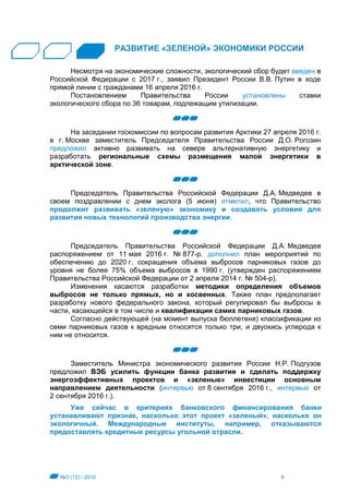 №3 (12) / 2016 9
РАЗВИТИЕ «ЗЕЛЕНОЙ» ЭКОНОМИКИ РОССИИ
Несмотря на экономические сложности, экологический сбор будет введен в
Российской Федерации с 2017 г., заявил Президент России В.В. Путин в ходе
прямой линии с гражданами 16 апреля 2016 г.
Постановлением Правительства России установлены ставки
экологического сбора по 36 товарам, подлежащим утилизации.
На заседании госкомиссии по вопросам развития Арктики 27 апреля 2016 г.
в г. Москве заместитель Председателя Правительства России Д.О. Рогозин
предложил активно развивать на севере альтернативную энергетику и
разработать региональные схемы размещения малой энергетики в
арктической зоне.
Председатель Правительства Российской Федерации Д.А. Медведев в
своем поздравлении с днем эколога (5 июня) отметил, что Правительство
продолжит развивать «зеленую» экономику и создавать условия для
развития новых технологий производства энергии.
Председатель Правительства Российской Федерации Д.А. Медведев
распоряжением от 11 мая 2016 г. № 877-р. дополнил план мероприятий по
обеспечению до 2020 г. сокращения объема выбросов парниковых газов до
уровня не более 75% объема выбросов в 1990 г. (утвержден распоряжением
Правительства Российской Федерации от 2 апреля 2014 г. № 504-р).
Изменения касаются разработки методики определения объемов
выбросов не только прямых, но и косвенных. Также план предполагает
разработку нового федерального закона, который регулировал бы выбросы в
части, касающейся в том числе и квалификации самих парниковых газов.
Согласно действующей (на момент выпуска бюллетеня) классификации из
семи парниковых газов к вредным относятся только три, и двуокись углерода к
ним не относится.
Заместитель Министра экономического развития России Н.Р. Подгузов
предложил ВЭБ усилить функции банка развития и сделать поддержку
энергоэффективных проектов и «зеленые» инвестиции основным
направлением деятельности (интервью от 8 сентября 2016 г., интервью от
2 сентября 2016 г.).
Уже сейчас в критериях банковского финансирования банки
устанавливают признак, насколько этот проект «зеленый», насколько он
экологичный. Международные институты, например, отказываются
предоставлять кредитные ресурсы угольной отрасли.
 