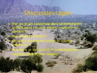 Discussievragen Hoe ga je als bosbeheerder/ beleidsmaker/ onderzoeker om met ethiek, waarden en normen?  Hoe maak je keuzen?  Op wat voor manier laat je je daarbij inspireren?  Hoe denk je dat inzicht in onderliggende waarden daarbij kan helpen?   