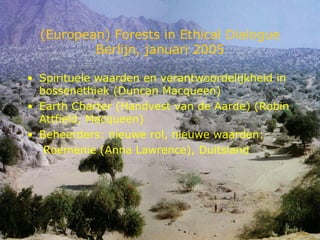 (European) Forests in Ethical Dialogue Berlijn, januari 2005 Spirituele waarden en verantwoordelijkheid in bossenethiek (Duncan Macqueen) Earth Charter (Handvest van de Aarde) (Robin Attfield, Macqueen) Beheerders: nieuwe rol, nieuwe waarden: Roemenie (Anna Lawrence), Duitsland 