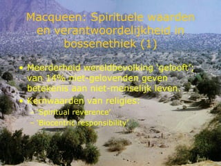 Macqueen: Spirituele waarden en verantwoordelijkheid in bossenethiek (1) Meerderheid wereldbevolking ‘gelooft’; van 14% niet-gelovenden geven betekenis aan niet-menselijk leven. Kernwaarden van religies: ‘ Spiritual reverence’ ‘ Biocentric responsibility’ 