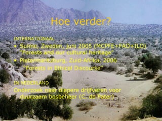 Hoe verder? INTERNATIONAAL Sunne, Zweden, juni 2005 (MCPFE+FAO+ILO) “Forests and our cultural heritage” Pietermaritzburg, Zuid-Afrika, 2006 “ Forests in Ethical Discourse” IN NEDERLAND Onderzoek naar diepere drijfveren voor duurzaam bosbeheer (C. de Pater) 