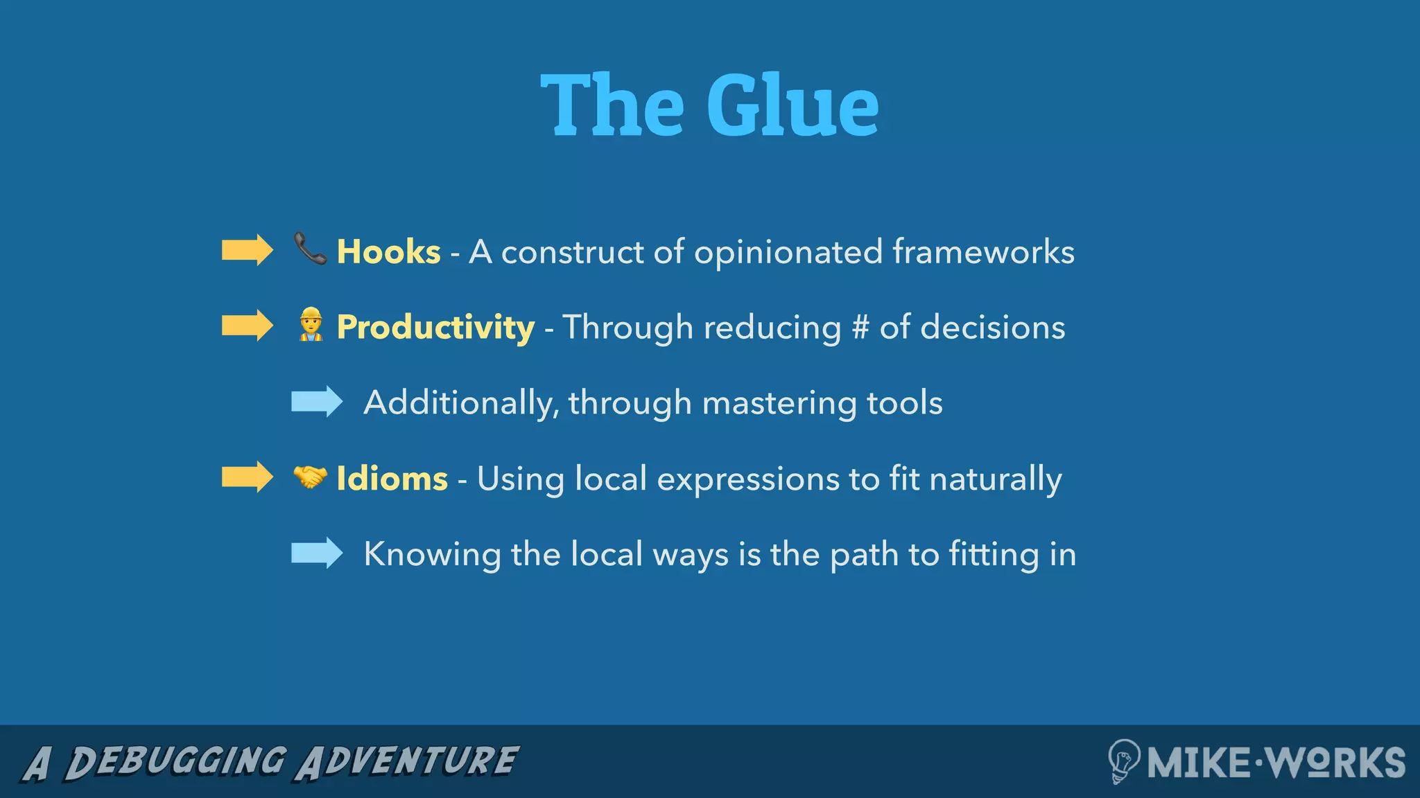 The Glue
➡ 📞 Hooks - A construct of opinionated frameworks
➡ 👷 Productivity - Through reducing # of decisions
➡ Additionally, through mastering tools
➡ 🤝 Idioms - Using local expressions to ﬁt naturally
➡ Knowing the local ways is the path to ﬁtting in
 
