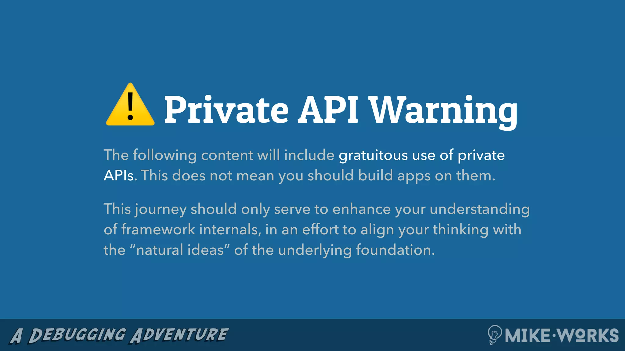 ⚠ Private API Warning
The following content will include gratuitous use of private
APIs. This does not mean you should build apps on them.
This journey should only serve to enhance your understanding
of framework internals, in an effort to align your thinking with
the “natural ideas” of the underlying foundation.
 