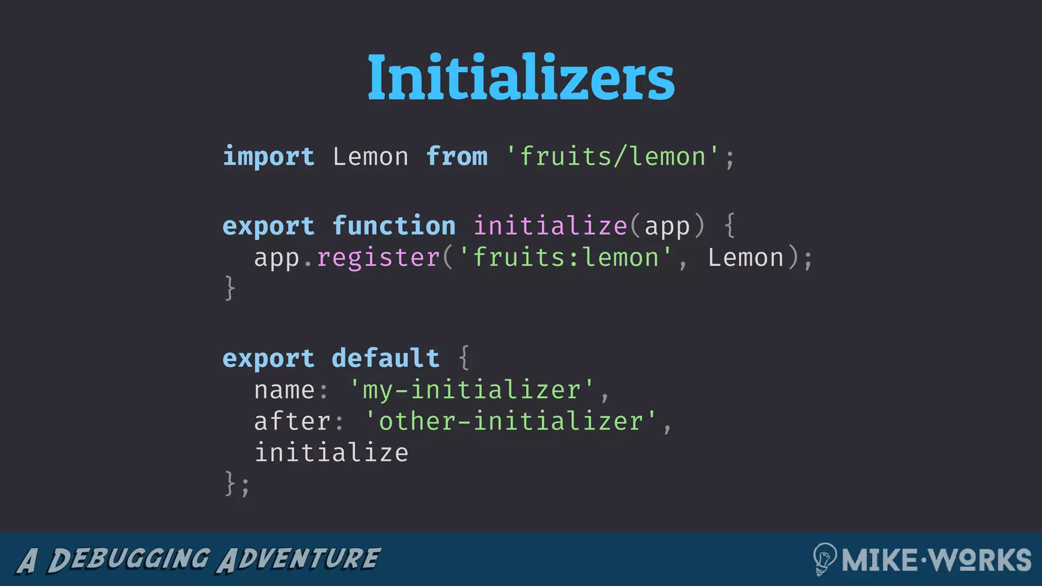 Initializers
import Lemon from 'fruits/lemon';
export function initialize(app) {
app.register('fruits:lemon', Lemon);
}
export default {
name: 'my-initializer',
after: 'other-initializer',
initialize
};
 