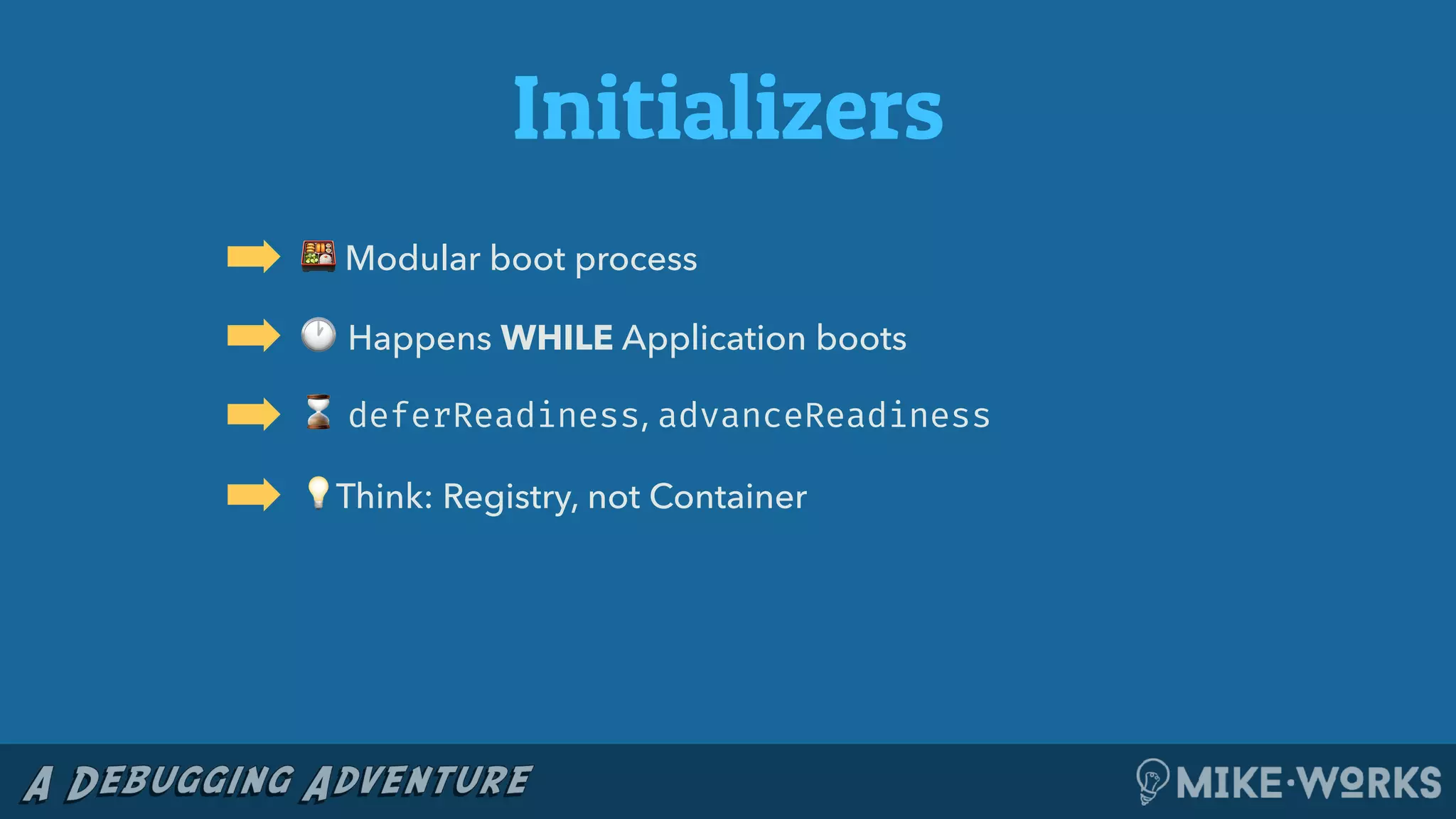 Initializers
➡ 🍱 Modular boot process
➡ 🕐 Happens WHILE Application boots
➡ ⌛ deferReadiness, advanceReadiness
➡ 💡Think: Registry, not Container
 
