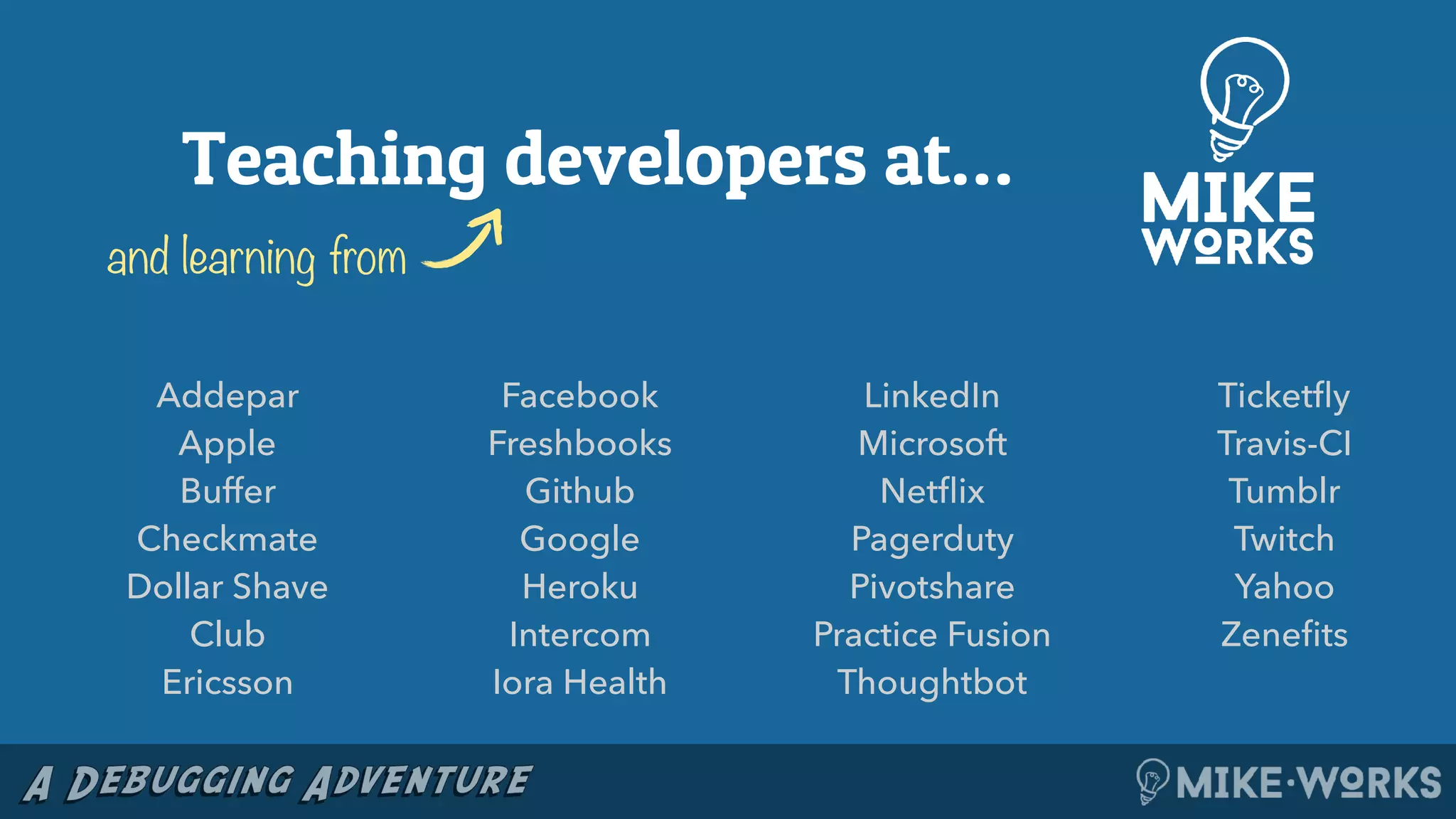 Addepar
Apple
Buffer
Checkmate
Dollar Shave
Club
Ericsson
Facebook
Freshbooks
Github
Google
Heroku
Intercom
Iora Health
LinkedIn
Microsoft
Netﬂix
Pagerduty
Pivotshare
Practice Fusion
Thoughtbot
Ticketﬂy
Travis-CI
Tumblr
Twitch
Yahoo
Zeneﬁts
Teaching developers at…
and learning from
 
