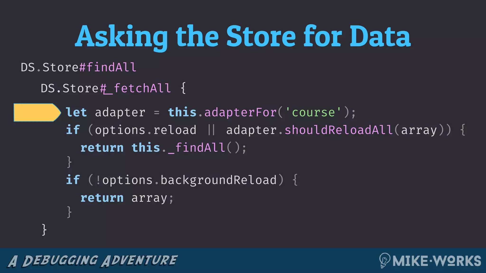 Asking the Store for Data
DS.Store!#_fetchAll
DS.Store#findAll
{
let adapter = this.adapterFor('course');
if (options.reload !|| adapter.shouldReloadAll(array)) {
return this._findAll();
}
if (!options.backgroundReload) {
return array;
}
}
 