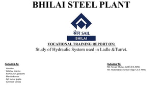 BHILAI STEEL PLANT
VOCATIONAL TRAINING REPORT ON:
Study of Hydraulic System used in Ladle &Turret.
Submitted By: Submitted To:
Mr. Sovan Mishra GM(CCS-MM)
Mr. Mahendra Dilawar (Mgr. CCS-MM)
Vasudev
Vaibhav sharma
Anmol puri goswami
Manish kumar
Ajit kumar gupta
Sunmeet sahota
 