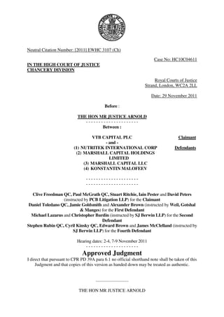 Neutral Citation Number: [2011] EWHC 3107 (Ch)

                                                                          Case No: HC10C04611
IN THE HIGH COURT OF JUSTICE
CHANCERY DIVISION

                                                                           Royal Courts of Justice
                                                                      Strand, London, WC2A 2LL

                                                                         Date: 29 November 2011

                                              Before :

                            THE HON MR JUSTICE ARNOLD
                               ---------------------
                                      Between :

                                   VTB CAPITAL PLC                                     Claimant
                                        - and -
                          (1) NUTRITEK INTERNATIONAL CORP                            Defendants
                           (2) MARSHALL CAPITAL HOLDINGS
                                          LIMITED
                               (3) MARSHALL CAPITAL LLC
                               (4) KONSTANTIN MALOFEEV

                                ---------------------
                                ---------------------

   Clive Freedman QC, Paul McGrath QC, Stuart Ritchie, Iain Pester and David Peters
                  (instructed by PCB Litigation LLP) for the Claimant
 Daniel Toledano QC, Jamie Goldsmith and Alexander Brown (instructed by Weil, Gotshal
                            & Manges) for the First Defendant
  Michael Lazarus and Christopher Burdin (instructed by SJ Berwin LLP) for the Second
                                      Defendant
Stephen Rubin QC, Cyril Kinsky QC, Edward Brown and James McClelland (instructed by
                        SJ Berwin LLP) for the Fourth Defendant

                           Hearing dates: 2-4, 7-9 November 2011
                               ---------------------
                              Approved Judgment
I direct that pursuant to CPR PD 39A para 6.1 no official shorthand note shall be taken of this
     Judgment and that copies of this version as handed down may be treated as authentic.


                                      .............................

                            THE HON MR JUSTICE ARNOLD
 