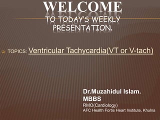 WELCOME
TO TODAY’S WEEKLY
PRESENTATION.
 TOPICS: Ventricular Tachycardia(VT or V-tach)
Dr.Muzahidul Islam.
MBBS
RMO(Cardiology)
AFC Health Fortis Heart Institute, Khulna
 