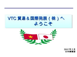 2015 年 5 月
日本事業部
VTCVTC 貿易＆国際発展貿易＆国際発展（株）（株）へ　へ　
　　ようこそ　　ようこそ
VTCVTC 貿易＆国際発展貿易＆国際発展（株）（株）へ　へ　
　　ようこそ　　ようこそ
 