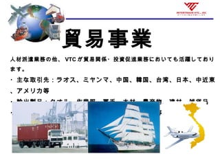 貿易事業
人材派遣業務の他、 VTC が貿易関係・投資促進業務においても活躍しており
ます。
・主な取引先：ラオス、ミヤンマ、中国、韓国、台湾、日本、中近東
、アメリカ等
・輸出製品：タオル、作業服、軍手、木材、農産物、建材、雑貨品
・輸入品：木材、精密機械、建材、ハイテック品等
 