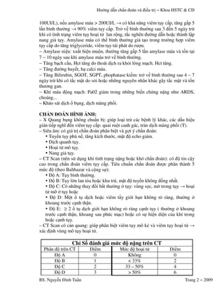 H ng d n ch n n i u − Khoa HSTC & C
BS. Nguy n ình Tu n Trang 2 − 2009
100UI/L), n u amylase máu > 200UI/L → có kh" n$ng viêm t y c p, t$ng g p 5
l n bình th +ng → 90% viêm t y c p. Tr0 v bình th +ng sau 3 n 5 ngày tr(
khi có tình tr ng viêm t y ho i t! lan r ng, t-c ngh1n +ng d n ho c thành l,p
nang gi" t y. Amylase máu có th bình th +ng gi" t o trong tr +ng h p viêm
t y c p do t$ng triglyceride, viêm t y tái phát do r u.
− Amylase ni u: xu t hi n mu n, th +ng t$ng g p 5 l n amylase máu và t n t i
7 − 10 ngày sau khi amylase máu tr0 v bình th +ng.
− T$ng b ch c u, Hct t$ng do thoát d ch ra kh.i lòng m ch. Hct t$ng.
− T$ng +ng huy t, h calci máu.
− T$ng Bilirubin, SGOT, SGPT, phophatase ki m: tr0 v bình th +ng sau 4 − 7
ngày tr( khi có t-c m,t do s.i ho c nh*ng nguyên nhân khác gây t-c m,t và t&n
th 'ng gan.
− Khí máu ng m ch: Pa02 gi"m trong nh*ng bi n ch ng n ng nh ARDS,
choáng...
– Kh"o sát d ch & b ng, d ch màng ph&i.
CH N OÁN HÌNH NH:
– X Quang b ng không chu n b : giúp lo i tr( các b nh lý khác, các d u hi u
gián ti p ngh2 n viêm t y c p: quai ru t canh gác, tràn d ch màng ph&i (T).
– Siêu âm: có giá tr ch n oán phân bi t và g i ý ch n oán:
Tuy n t y phù n , t$ng kích th c, m,t echo gi"m.
D ch quanh t y.
Ho i t! mô t y.
Nang gi" t y.
– CT Scan (nên s! d ng khi tình tr ng n ng ho c khó ch n oán): có tin c,y
cao trong ch n oán viêm t y c p. Tiêu chu n ch n oán c phân thành 5
m c (theo Balthazar và c ng s ):
A: T y bình th +ng.
B: T y l n lan t.a ho c khu trú, m,t tuy n không ng nh t.
C: Có nh*ng thay &i b t th +ng 0 t y: vùng s3c, m+ trong t y / ho i
t! m# 0 t y ho c
D: M t & t d ch ho c viêm t y gi i h n không r. ràng, th +ng 0
khoang tr c c nh th,n.
E: ≥ 2 & t d ch gi i h n không r. ràng c nh t y ( th +ng 0 khoang
tr c c nh th,n, khoang sau phúc m c) ho c có s hi n di n c a khí trong
ho c c nh t y.
– CT Scan có c"n quang: giúp phân bi t viêm t y mô k% và viêm t y ho i t! /
xác nh vùng mô t y ho i t!.
Ch S ánh giá m c n ng trên CT
Phân trên CT i m M c ho i t! 4 m
A 0 Không 0
B 1 < 33% 2
C 2 33 – 50% 4
D 3 > 50% 6
 