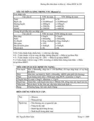 H ng d n ch n n i u − Khoa HSTC & C
BS. Nguy n ình Tu n Trang 4 − 2009
Y U T TIÊN L NG TRONG VTC (Ranson’s):
Lúc nh,p vi n
Các y u t) VTC do r u VTC không do r u
Tu&i
B ch c u
+ng huy t
LDH
SGOT
> 55
> 16,000/mm3
> 200mg%
> 350UI/L
> 250UI/L
> 70
> 18,000/mm3
> 220mg%
> 400UI/L
> 440UI/L
Trong 48 gi+ u tiên sau nh,p vi n
Các y u t) VTC do r u VTC không do r u
Bun t$ng
Pa02
Ca Huy t
Hct gi"m
D tr* ki m gi"m
Thoát d ch
> 5mg%
< 60mmHg
< 8mg (4mEq/L)
> 10%
> 4mEq/L
> 6L
> 2mg%
< 60mmHg
< 8mg (4mEq/L)
> 10%
> 5mEq/L
> 6L
Có 3 tiêu chu n ho c nhi u h'n / viêm t y c p n ng
0 – 2 tiêu chu n: t4 l t! vong r t th p, không áng k / i u tr t i khoa N i.
3 – 5 tiêu chu n: t4 l t! vong 10 – 20% / i u tr t i khoa HSCC.
> 5 tiêu chu n: t4 l t! vong > 50% và t +ng có nhi u bi n ch ng toàn thân / i u
tr t i khoa HSCC.
TIÊU CHU N LS XÁC NH VTC N NG:
Tim m ch HA < 90mmHg, nh p tim > 130 l n/Phút, r)i lo n nh p ho c có s thay
&i ECG
Ph&i Khó th0, ran b nh lý, Pa02 < 60mmHg, ARDS (phù ph&i t&n th 'ng)
Th,n L u l ng n c ti u < 50mL/gi+, t$ng BUN, creatinine > 2mg%
Chuy n hóa Ca máu < 8mg%, albumine < 3.2gr%
Huy t h3c Gi"m Hct, xu t huy t tiêu 56a > 500mL/24h, ông máu n i m ch lan t.a
Th n kinh Kích thích, lú l n, hôn mê, d u hi u th n kinh nh v
B ng Ch ng b ng, li t ru t, d ch & b ng
BI N CH NG VIÊM T Y C P:
T y − Abscess
− Nang gi" t y
Ngoài t y − T&n th 'ng các c' quan k c,n
− Vàng da t-c m,t
− thành l,p d ch báng do t y
− Xu t huy t trong phúc m c
 