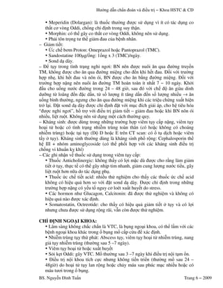 H ng d n ch n n i u − Khoa HSTC & C
BS. Nguy n ình Tu n Trang 6 − 2009
Meperidin (Dolargan): là thu)c th +ng c s! d ng vì ít có tác d ng co
th-t c' vòng Oddi, ch)ng ch4 nh trong suy th,n.
Morphin: có th gây co th-t c' vòng Oddi, không nên s! d ng.
Ph"i tôn tr3ng t th gi"m au c a b nh nhân.
– Gi"m ti t:
7c ch b'm Proton: Omeprazol ho c Pantoprazol (TMC).
Sandostatine 1008g/)ng: 1)ng x 3 (TMC)/ngày.
Sond d dày.
– t y trong tình tr ng ngh4 ng'i: BN nên c nuôi $n qua +ng truy n
TM, không c cho $n qua +ng mi ng cho n khi h t au. )i v i tr +ng
h p 95 , khi h t au và nôn ói, BN c cho $n b:ng +ng mi ng. i v i
tr +ng h p n ng nên nuôi $n +ng TM 5 n n ;t nh t 7 − 10 9< y. Kh0i
u cho u)ng n c +ng trong 24 – 48 gi+, sau ó v i ch $n giàu dinh
d #ng t( loãng n c d n, t( s) l ng ít t$ng d n n s) l ng nhi u → $n
u)ng bình th +ng, ng ng cho $n qua +ng mi ng khi các tri u ch ng xu t hi n
tr0 l i. t sond d dày c ch4 nh t v i m c ích gi"i áp, cho h tiêu hóa
“ c ngh4 ng'i”, h& tr v i i u tr gi"m ti t – gi"m au ho c khi BN nôn ói
nhi u, li t ru t. Không nên s! d ng m t cách th +ng quy.
– Kháng sinh: c dùng trong nh*ng tr +ng h p viêm t y c p n ng, viêm t y
ho i t! ho c có tình tr ng nhi m trùng toàn thân (có ho c không có choáng
nhi m trùng) ho c t i t y ( D ho c E trên CT scan: có & t d ch ho c viêm
t y 0 t y). Kháng sinh th +ng dùng là kháng sinh ph& r ng: Cephalosporin th
h III + nhóm aminoglycoside (có th ph)i h p v i các kháng sinh i u tr
ch)ng vi khu n k= khí)
– Các ghi nh,n v thu)c s! d ng trong viêm t y c p:
Thu)c Anticholinergic: không th y có l i m c dù c cho r:ng làm gi"m
ti t 0 t y, th c t có th gây nh p tim nhanh, gi"m cung l ng n c ti u, gây
li t ru t h'n n*a do tác d ng ph .
Thu)c c ch ti t acid: nhi u th! nghi m cho th y các thu)c c ch acid
không có hi u qu" h'n so v i t sond d dày. c ch4 nh trong nh*ng
tr +ng h p n ng có y u t) nguy c' loét xu t huy t do stress.
Các hormon nh Glucagon, Calcitonin: ã c th! nghi m và không có
hi u qu" nào c xác nh.
Somatostatin, Octreotide: cho th y có hi u qu" gi"m ti t 0 t y và có l i
nh ng ch a c s! d ng r ng rãi, v n còn c th! nghi m.
CH NH NGO I KHOA:
Lâm sàng không ch-c ch-n là VTC, là b ng ngo i khoa, có th l m v i các
b nh ngo i khoa khác trong & b ng m& c p c u xác nh.
Nhi m trùng t y th phát: Abscess t y, viêm t y ho i t! nhi m trùng, nang
gi" t y nhi m trùng (th +ng sau 5 –7 ngày).
Viêm t y ho i t! ho c xu t huy t
S.i k t Oddi: gây VTC. M& th +ng sau 3 –7 ngày khi i u tr n i t m &n.
i u tr n i khoa tích c c nh ng không ti n tri n (th +ng m& sau 24 –
48gi+) do ho i t! t y lan r ng ho c ch"y máu sau phúc m c nhi u ho c có
máu t 'i trong & b ng.
 