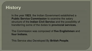 In the year 1923, the Indian Government established a
Public Service Commission to examine the salary
structure of the Indian Civil Service and the possibility of
transferring some of the duties to provincial services.
The Commission was composed of five Englishmen and
four Indians.
This Service also Developed By British People.
 