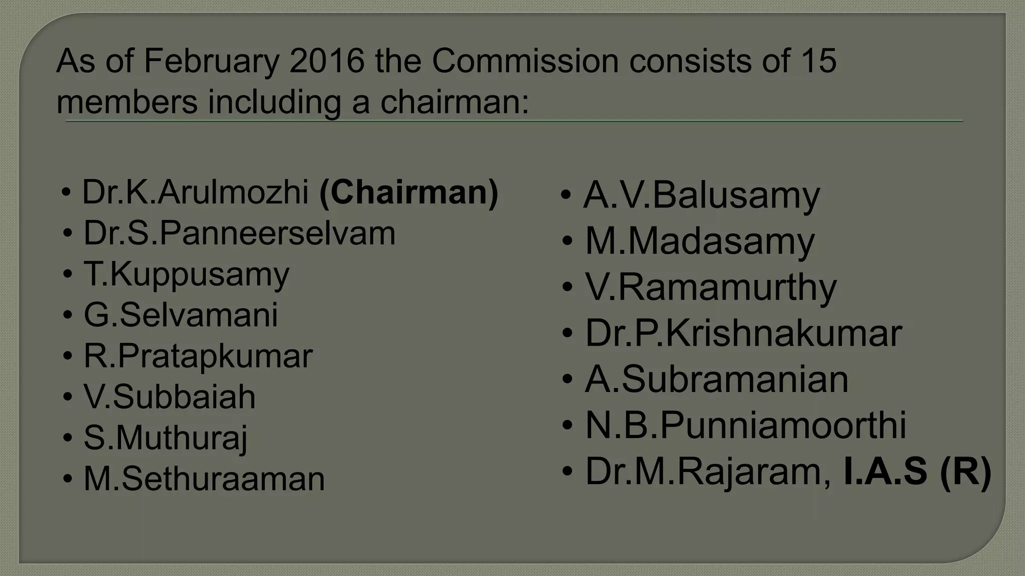 As of February 2016 the Commission consists of 15
members including a chairman:
• Dr.K.Arulmozhi (Chairman)
• Dr.S.Panneerselvam
• T.Kuppusamy
• G.Selvamani
• R.Pratapkumar
• V.Subbaiah
• S.Muthuraj
• M.Sethuraaman
• A.V.Balusamy
• M.Madasamy
• V.Ramamurthy
• Dr.P.Krishnakumar
• A.Subramanian
• N.B.Punniamoorthi
• Dr.M.Rajaram, I.A.S (R)
 