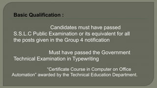 Basic Qualification :
Candidates must have passed
S.S.L.C Public Examination or its equivalent for all
the posts given in the Group 4 notification
Must have passed the Government
Technical Examination in Typewriting
“Certificate Course in Computer on Office
Automation” awarded by the Technical Education Department.
 