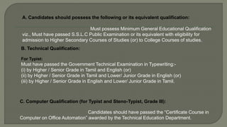A. Candidates should possess the following or its equivalent qualification:
Must possess Minimum General Educational Qualification
viz., Must have passed S.S.L.C Public Examination or its equivalent with eligibility for
admission to Higher Secondary Courses of Studies (or) to College Courses of studies.
B. Technical Qualification:
For Typist:
Must have passed the Government Technical Examination in Typewriting:-
(i) by Higher / Senior Grade in Tamil and English (or)
(ii) by Higher / Senior Grade in Tamil and Lower/ Junior Grade in English (or)
(iii) by Higher / Senior Grade in English and Lower/ Junior Grade in Tamil.
C. Computer Qualification (for Typist and Steno-Typist, Grade III):
Candidates should have passed the “Certificate Course in
Computer on Office Automation” awarded by the Technical Education Department.
 