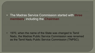 • The Madras Service Commission started with three
members, including the Chairman
• 1970, when the name of the State was changed to Tamil
Nadu, the Madras Public Service Commission was renamed
as the Tamil Nadu Public Service Commission (TNPSC).
 