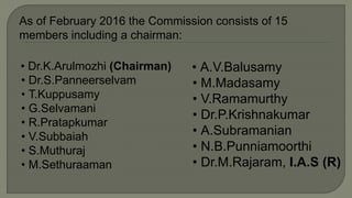 As of February 2016 the Commission consists of 15
members including a chairman:
• Dr.K.Arulmozhi (Chairman)
• Dr.S.Panneerselvam
• T.Kuppusamy
• G.Selvamani
• R.Pratapkumar
• V.Subbaiah
• S.Muthuraj
• M.Sethuraaman
• A.V.Balusamy
• M.Madasamy
• V.Ramamurthy
• Dr.P.Krishnakumar
• A.Subramanian
• N.B.Punniamoorthi
• Dr.M.Rajaram, I.A.S (R)
 