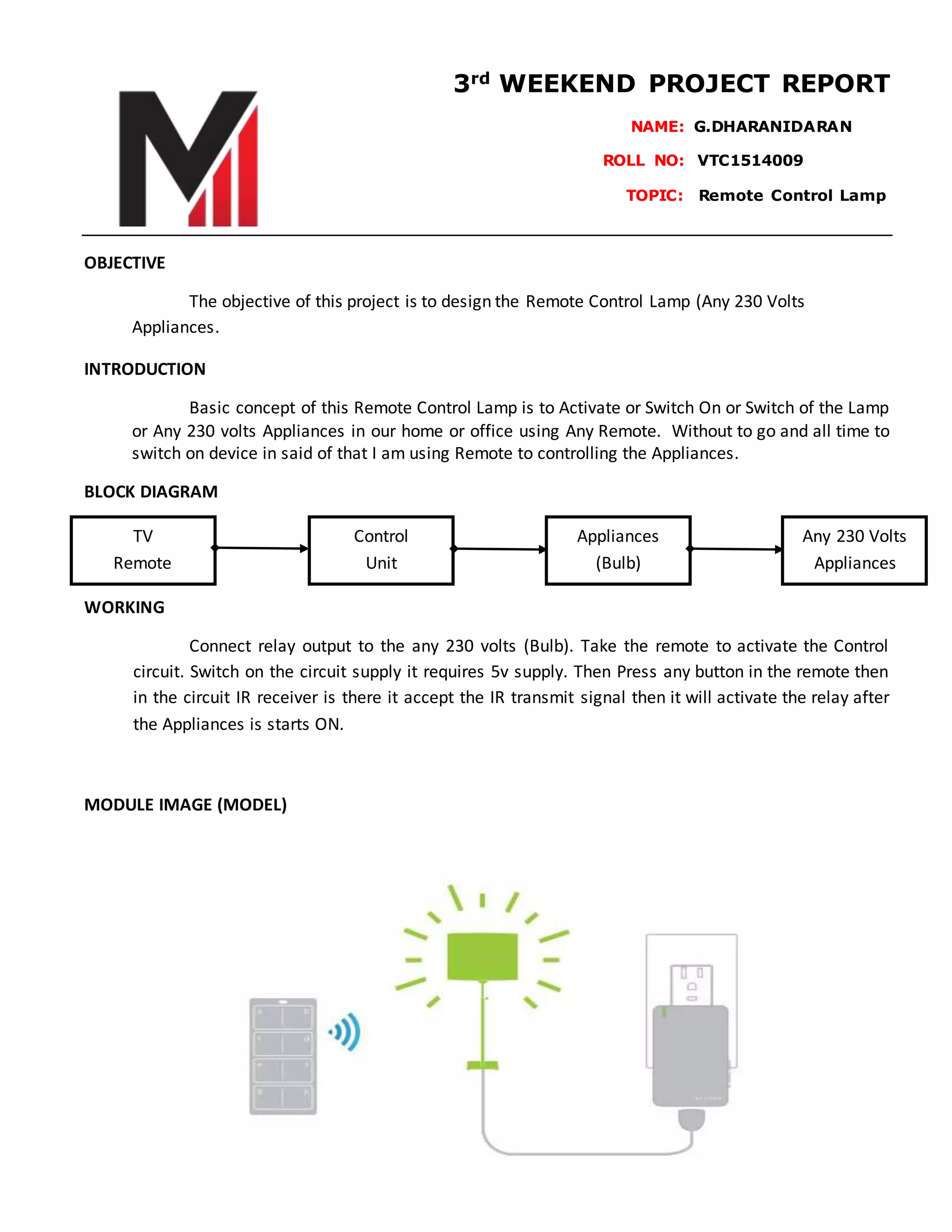 3rd WEEKEND PROJECT REPORT
NAME: G.DHARANIDARAN
ROLL NO: VTC1514009………
TOPIC: Remote Control Lamp
OBJECTIVE
The objective of this project is to design the Remote Control Lamp (Any 230 Volts
Appliances.
INTRODUCTION
Basic concept of this Remote Control Lamp is to Activate or Switch On or Switch of the Lamp
or Any 230 volts Appliances in our home or office using Any Remote. Without to go and all time to
switch on device in said of that I am using Remote to controlling the Appliances.
BLOCK DIAGRAM
WORKING
Connect relay output to the any 230 volts (Bulb). Take the remote to activate the Control
circuit. Switch on the circuit supply it requires 5v supply. Then Press any button in the remote then
in the circuit IR receiver is there it accept the IR transmit signal then it will activate the relay after
the Appliances is starts ON.
MODULE IMAGE (MODEL)
TV
Remote
Control
Unit
Appliances
(Bulb)
Any 230 Volts
Appliances
