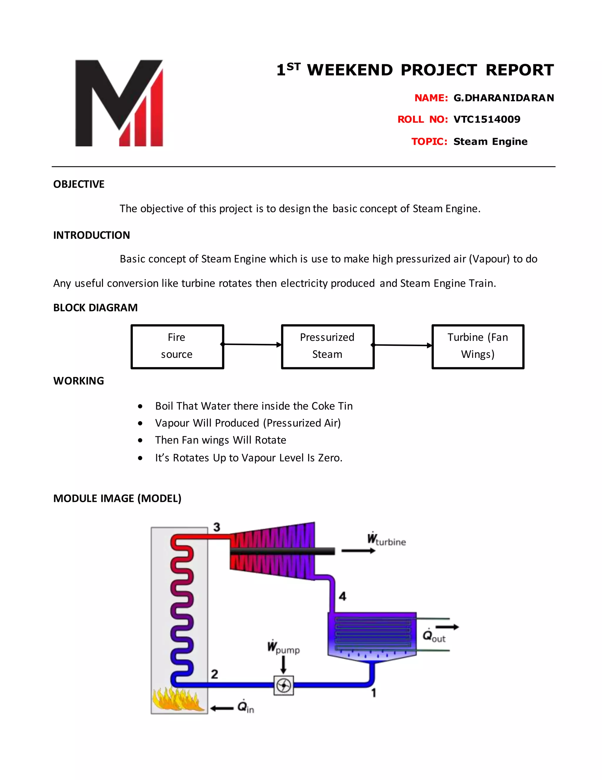 1ST
WEEKEND PROJECT REPORT
NAME: G.DHARANIDARAN
ROLL NO: VTC1514009………
TOPIC: Steam Engine…….
OBJECTIVE
The objective of this project is to design the basic concept of Steam Engine.
INTRODUCTION
Basic concept of Steam Engine which is use to make high pressurized air (Vapour) to do
Any useful conversion like turbine rotates then electricity produced and Steam Engine Train.
BLOCK DIAGRAM
WORKING
Boil That Water there inside the Coke Tin
Vapour Will Produced (Pressurized Air)
Then Fan wings Will Rotate
It’s Rotates Up to Vapour Level Is Zero.
MODULE IMAGE (MODEL)
Fire
source
Pressurized
Steam
Turbine (Fan
Wings)