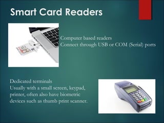 Smart Card Readers
Computer based readers
Connect through USB or COM (Serial) ports
Dedicated terminals
Usually with a small screen, keypad,
printer, often also have biometric
devices such as thumb print scanner.
 