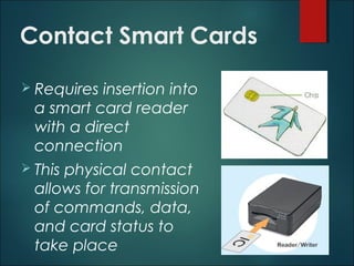 Contact Smart Cards
 Requires insertion into
a smart card reader
with a direct
connection
 This physical contact
allows for transmission
of commands, data,
and card status to
take place
 