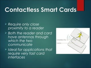 Contactless Smart Cards
 Require only close
proximity to a reader
 Both the reader and card
have antennas through
which the two
communicate
 Ideal for applications that
require very fast card
interfaces
 