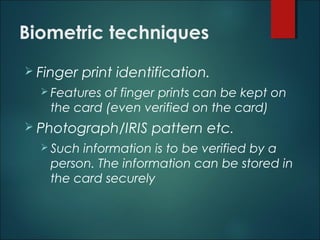 Biometric techniques
 Finger print identification.
 Features of finger prints can be kept on
the card (even verified on the card)
 Photograph/IRIS pattern etc.
 Such information is to be verified by a
person. The information can be stored in
the card securely
 