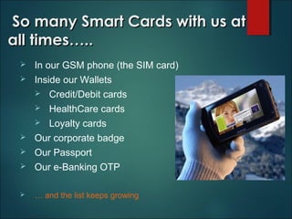 So many Smart Cards with us atSo many Smart Cards with us at
all times…..all times…..
 In our GSM phone (the SIM card)
 Inside our Wallets
 Credit/Debit cards
 HealthCare cards
 Loyalty cards
 Our corporate badge
 Our Passport
 Our e-Banking OTP
 … and the list keeps growing
 