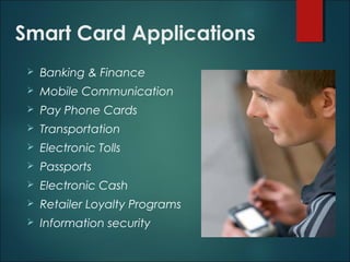 Smart Card Applications
 Banking & Finance
 Mobile Communication
 Pay Phone Cards
 Transportation
 Electronic Tolls
 Passports
 Electronic Cash
 Retailer Loyalty Programs
 Information security
 