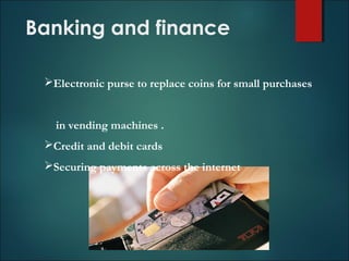 Banking and finance
Electronic purse to replace coins for small purchases
in vending machines .
Credit and debit cards
Securing payments across the internet
 