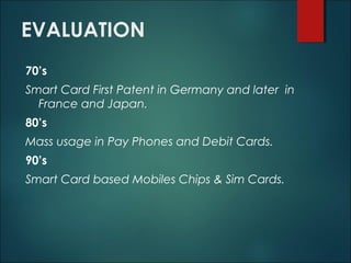EVALUATION
70’s
Smart Card First Patent in Germany and later in
France and Japan.
80’s
Mass usage in Pay Phones and Debit Cards.
90’s
Smart Card based Mobiles Chips & Sim Cards.
 