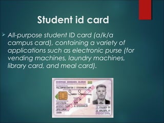 Student id card
 All-purpose student ID card (a/k/a
campus card), containing a variety of
applications such as electronic purse (for
vending machines, laundry machines,
library card, and meal card).
 