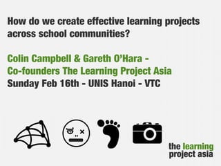 How do we create effective learning projects
across school communities?
Colin Campbell & Gareth O’Hara Co-founders The Learning Project Asia
Sunday Feb 16th - UNIS Hanoi - VTC

the learning
project asia

 