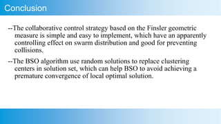 Conclusion
--The collaborative control strategy based on the Finsler geometric
measure is simple and easy to implement, which have an apparently
controlling effect on swarm distribution and good for preventing
collisions.
--The BSO algorithm use random solutions to replace clustering
centers in solution set, which can help BSO to avoid achieving a
premature convergence of local optimal solution.
 