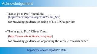 Acknowledgement
http://www.ieeevtc.org/vtc2019fall/
--Thanks go to Prof. Yuhui Shi
(https://en.wikipedia.org/wiki/Yuhui_Shi)
for providing guidance on using of his BSO algorithm
--Thanks go to Prof. Oliver Yang
(http://www.site.uottawa.ca/~yang/)
for providing guidance on organizing the vehicle research paper.
 