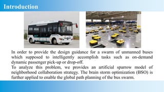 In order to provide the design guidance for a swarm of unmanned buses
which supposed to intelligently accomplish tasks such as on-demand
dynamic passenger pick-up or drop-off.
To analyze this problem, we provides an artificial sparrow model of
neighborhood collaboration strategy. The brain storm optimization (BSO) is
further applied to enable the global path planning of the bus swarm.
Introduction
 