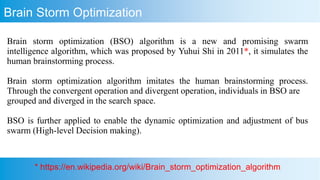 Brain storm optimization (BSO) algorithm is a new and promising swarm
intelligence algorithm, which was proposed by Yuhui Shi in 2011*, it simulates the
human brainstorming process.
Brain storm optimization algorithm imitates the human brainstorming process.
Through the convergent operation and divergent operation, individuals in BSO are
grouped and diverged in the search space.
BSO is further applied to enable the dynamic optimization and adjustment of bus
swarm (High-level Decision making).
Brain Storm Optimization
* https://en.wikipedia.org/wiki/Brain_storm_optimization_algorithm
 